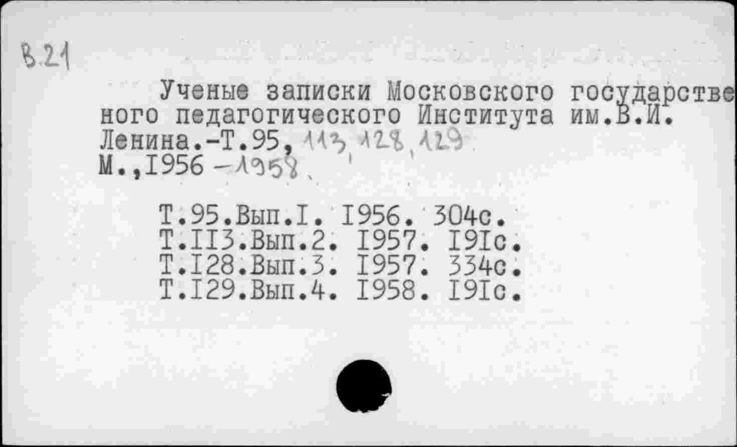 ﻿Ученые записки Московского государстве ного педагогического Института им.В.И. Ленина.-Т.95, 44Ъ 42Л>
М.,1956 -А<^ч '
Т.95.Вып.1. 1956. 304с.
Т.ПЗ.Вып.2. 1957. 191с.
Т.128.Вып.З. 1957. 334с.
Т.129.Вып.4. 1958. 191с.